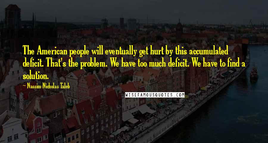 Nassim Nicholas Taleb Quotes: The American people will eventually get hurt by this accumulated deficit. That's the problem. We have too much deficit. We have to find a solution.
