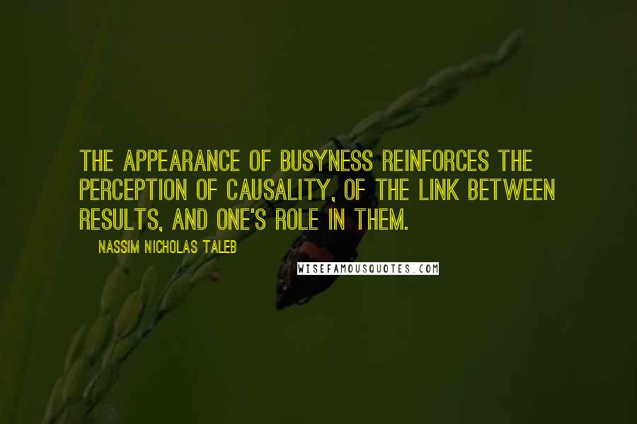 Nassim Nicholas Taleb Quotes: The appearance of busyness reinforces the perception of causality, of the link between results, and one's role in them.