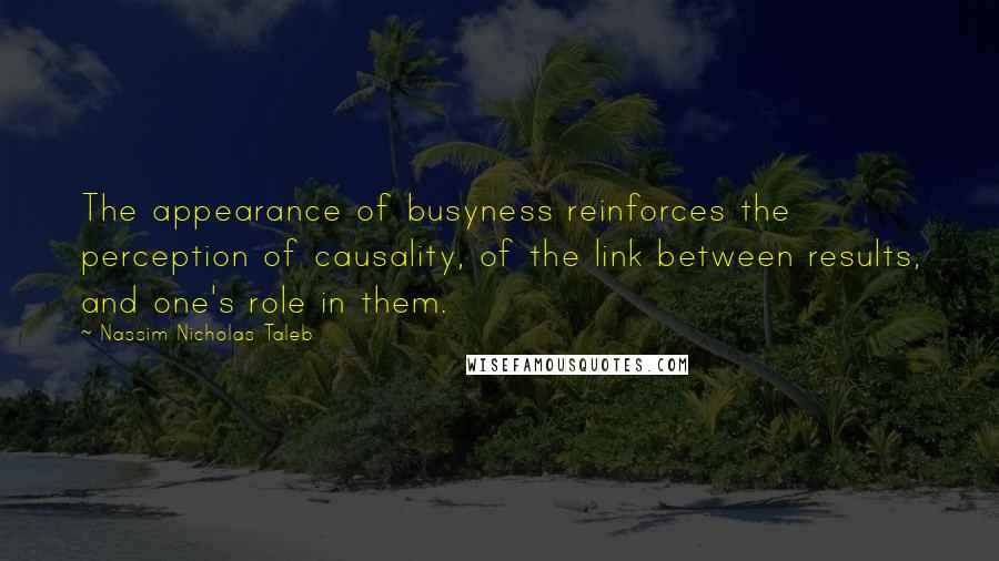 Nassim Nicholas Taleb Quotes: The appearance of busyness reinforces the perception of causality, of the link between results, and one's role in them.