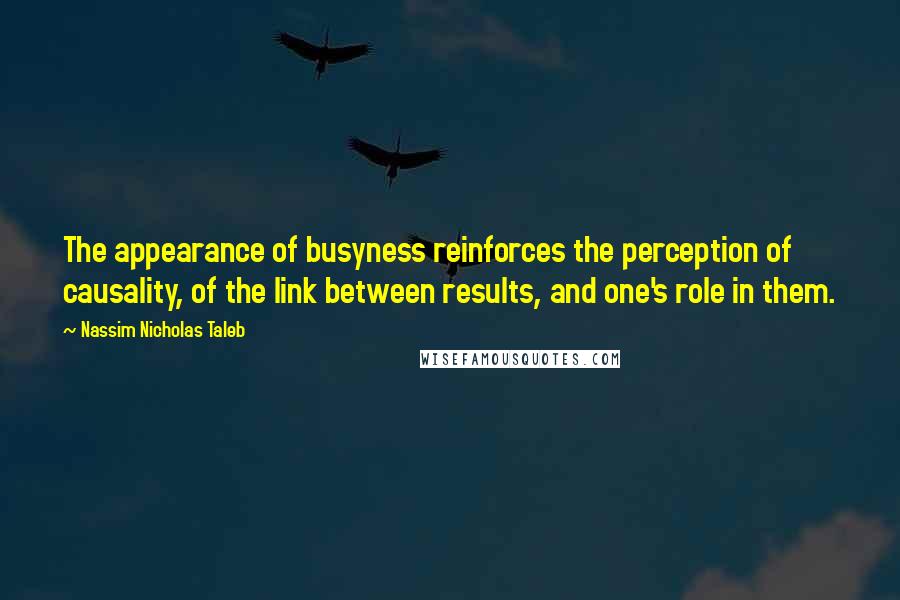 Nassim Nicholas Taleb Quotes: The appearance of busyness reinforces the perception of causality, of the link between results, and one's role in them.