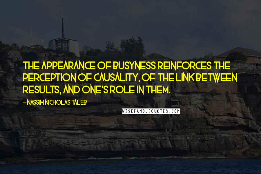 Nassim Nicholas Taleb Quotes: The appearance of busyness reinforces the perception of causality, of the link between results, and one's role in them.