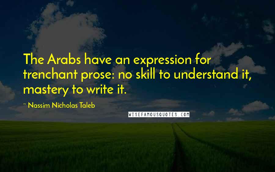 Nassim Nicholas Taleb Quotes: The Arabs have an expression for trenchant prose: no skill to understand it, mastery to write it.