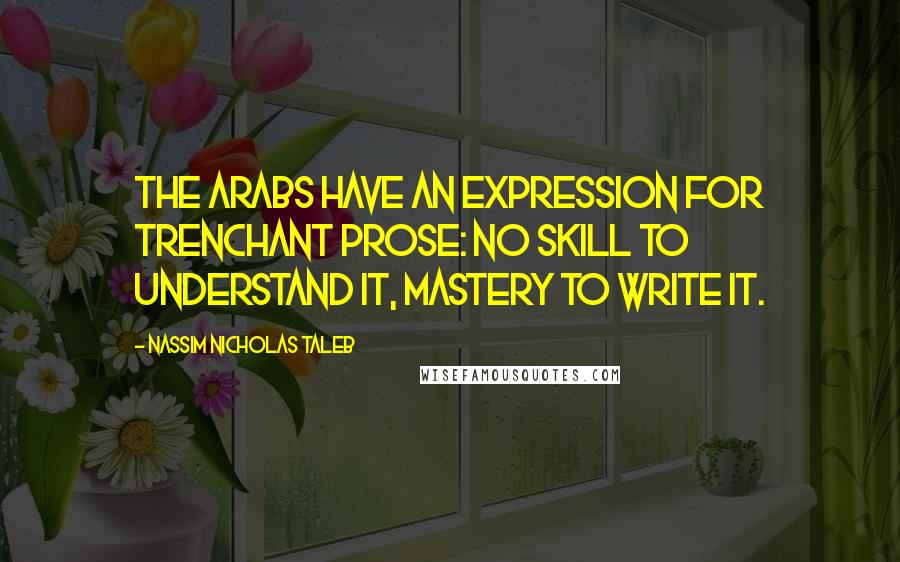 Nassim Nicholas Taleb Quotes: The Arabs have an expression for trenchant prose: no skill to understand it, mastery to write it.