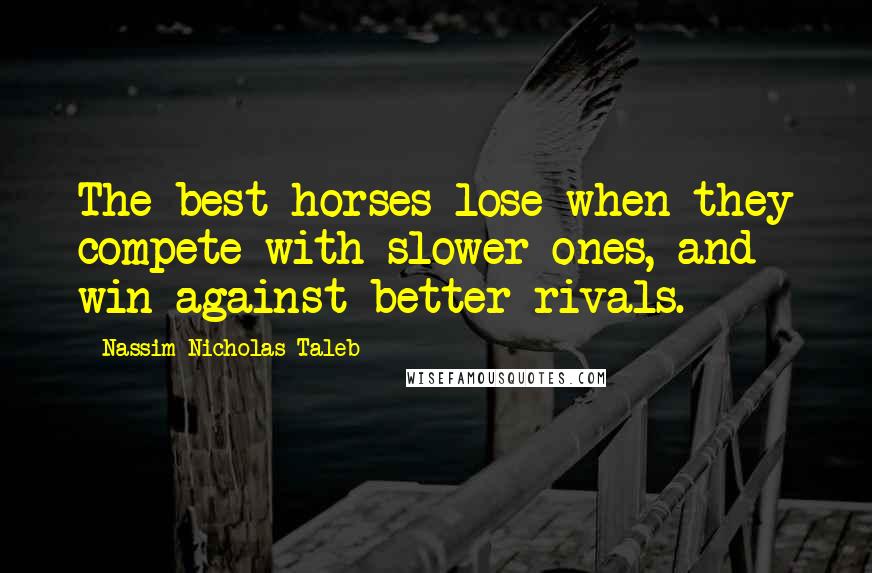 Nassim Nicholas Taleb Quotes: The best horses lose when they compete with slower ones, and win against better rivals.