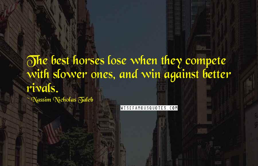 Nassim Nicholas Taleb Quotes: The best horses lose when they compete with slower ones, and win against better rivals.