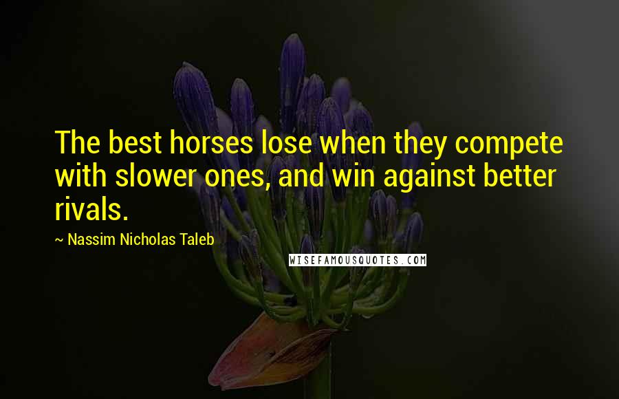 Nassim Nicholas Taleb Quotes: The best horses lose when they compete with slower ones, and win against better rivals.