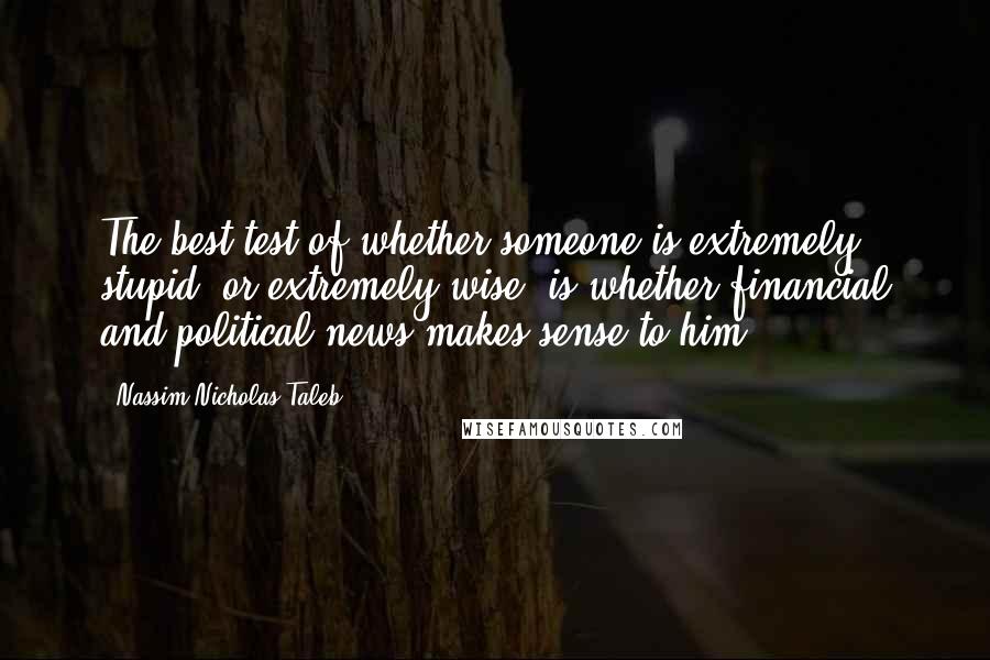 Nassim Nicholas Taleb Quotes: The best test of whether someone is extremely stupid (or extremely wise) is whether financial and political news makes sense to him.