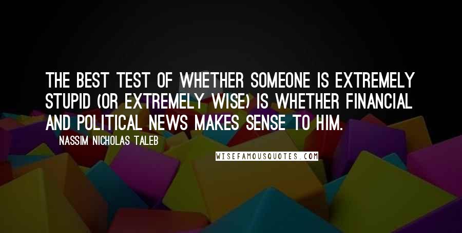 Nassim Nicholas Taleb Quotes: The best test of whether someone is extremely stupid (or extremely wise) is whether financial and political news makes sense to him.