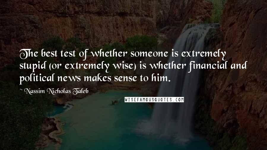 Nassim Nicholas Taleb Quotes: The best test of whether someone is extremely stupid (or extremely wise) is whether financial and political news makes sense to him.