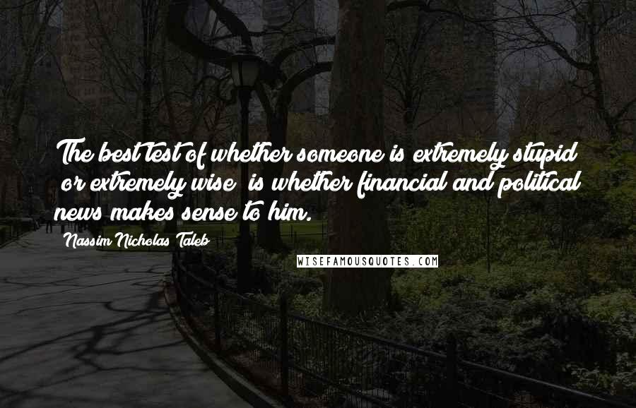 Nassim Nicholas Taleb Quotes: The best test of whether someone is extremely stupid (or extremely wise) is whether financial and political news makes sense to him.