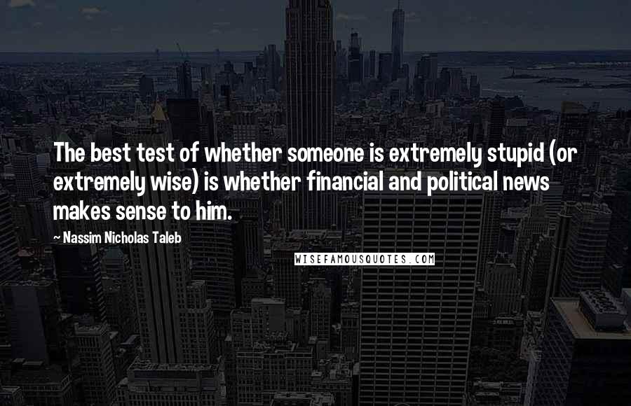 Nassim Nicholas Taleb Quotes: The best test of whether someone is extremely stupid (or extremely wise) is whether financial and political news makes sense to him.