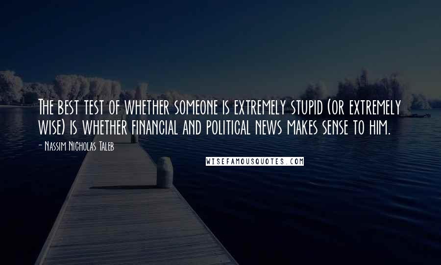 Nassim Nicholas Taleb Quotes: The best test of whether someone is extremely stupid (or extremely wise) is whether financial and political news makes sense to him.