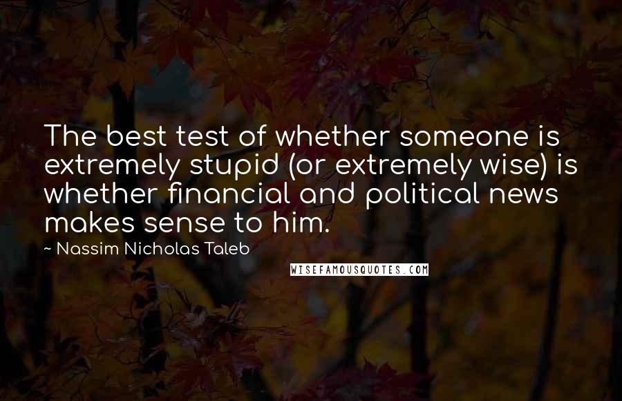 Nassim Nicholas Taleb Quotes: The best test of whether someone is extremely stupid (or extremely wise) is whether financial and political news makes sense to him.