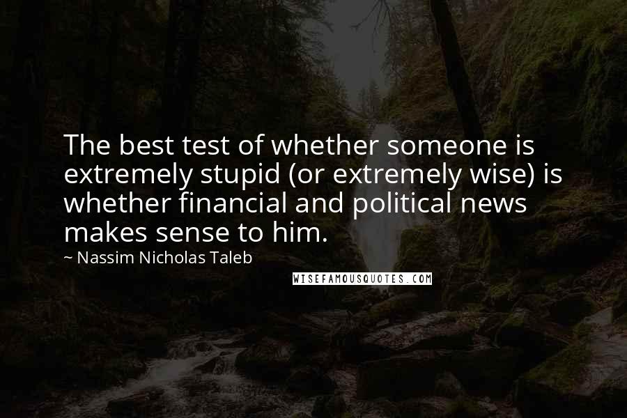 Nassim Nicholas Taleb Quotes: The best test of whether someone is extremely stupid (or extremely wise) is whether financial and political news makes sense to him.