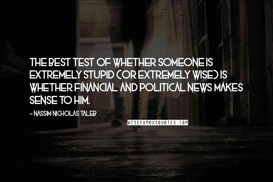 Nassim Nicholas Taleb Quotes: The best test of whether someone is extremely stupid (or extremely wise) is whether financial and political news makes sense to him.