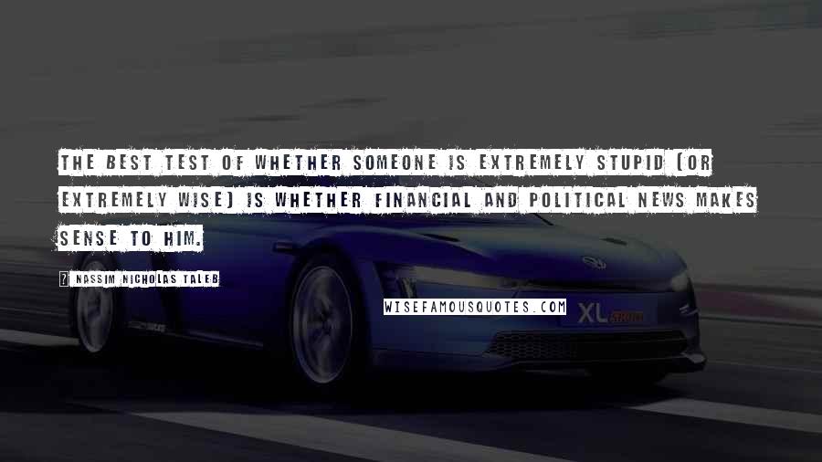 Nassim Nicholas Taleb Quotes: The best test of whether someone is extremely stupid (or extremely wise) is whether financial and political news makes sense to him.