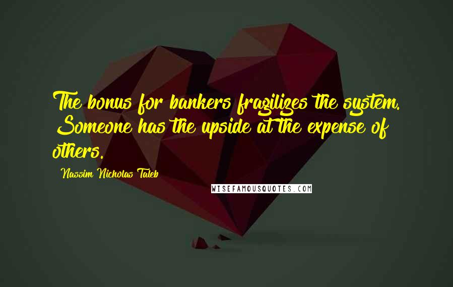 Nassim Nicholas Taleb Quotes: The bonus for bankers fragilizes the system. Someone has the upside at the expense of others.