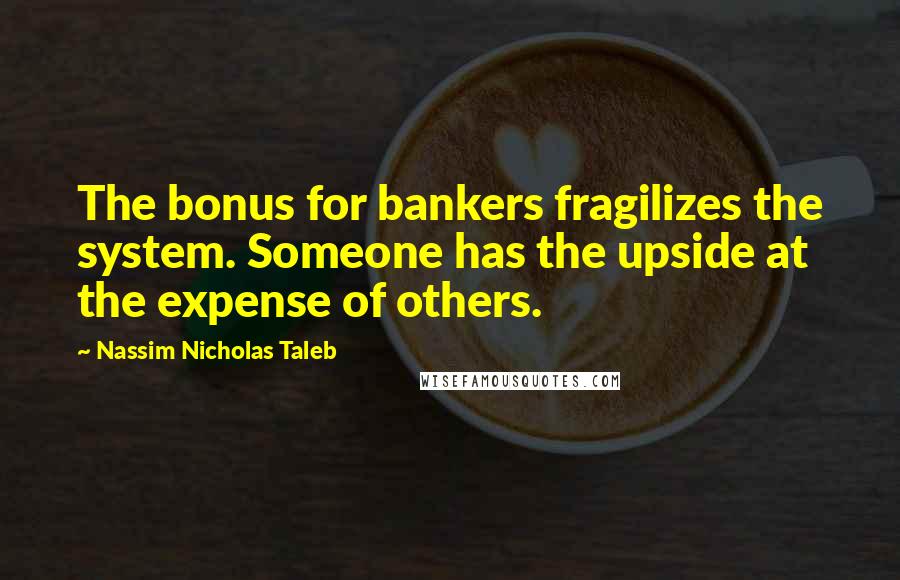 Nassim Nicholas Taleb Quotes: The bonus for bankers fragilizes the system. Someone has the upside at the expense of others.