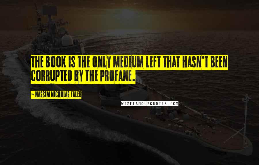 Nassim Nicholas Taleb Quotes: The book is the only medium left that hasn't been corrupted by the profane.