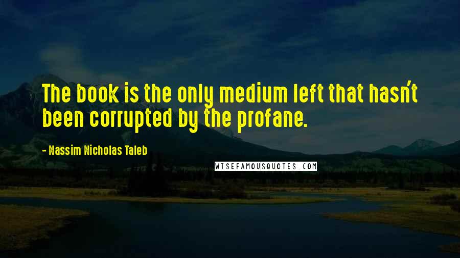 Nassim Nicholas Taleb Quotes: The book is the only medium left that hasn't been corrupted by the profane.