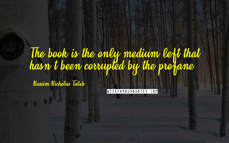 Nassim Nicholas Taleb Quotes: The book is the only medium left that hasn't been corrupted by the profane.