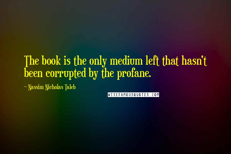 Nassim Nicholas Taleb Quotes: The book is the only medium left that hasn't been corrupted by the profane.