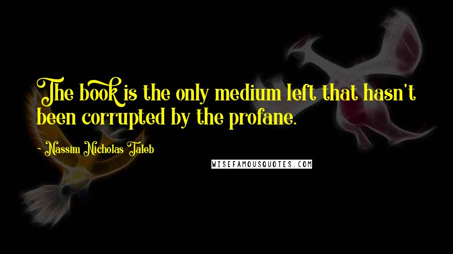 Nassim Nicholas Taleb Quotes: The book is the only medium left that hasn't been corrupted by the profane.