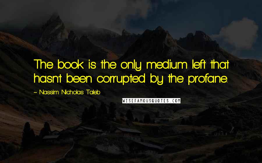 Nassim Nicholas Taleb Quotes: The book is the only medium left that hasn't been corrupted by the profane.