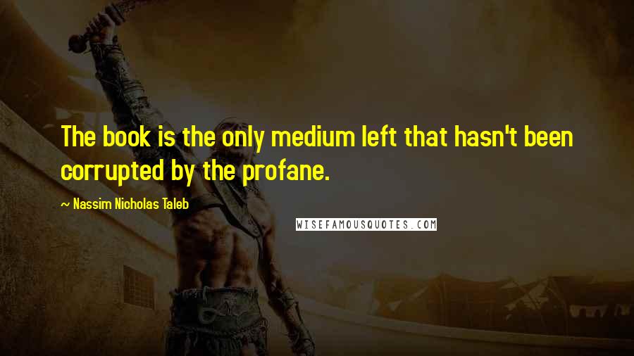 Nassim Nicholas Taleb Quotes: The book is the only medium left that hasn't been corrupted by the profane.
