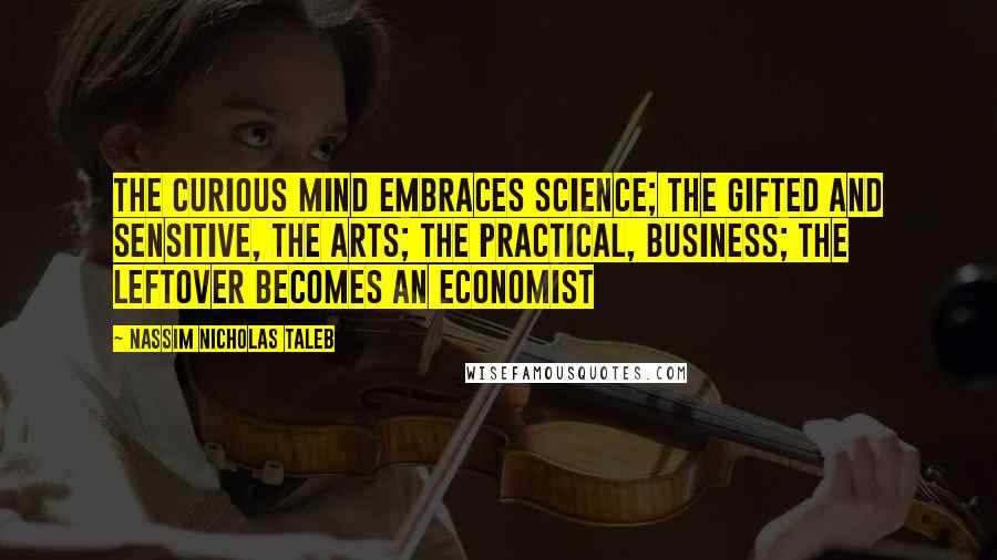 Nassim Nicholas Taleb Quotes: The curious mind embraces science; the gifted and sensitive, the arts; the practical, business; the leftover becomes an economist