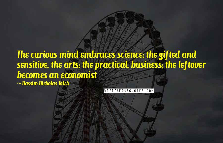 Nassim Nicholas Taleb Quotes: The curious mind embraces science; the gifted and sensitive, the arts; the practical, business; the leftover becomes an economist