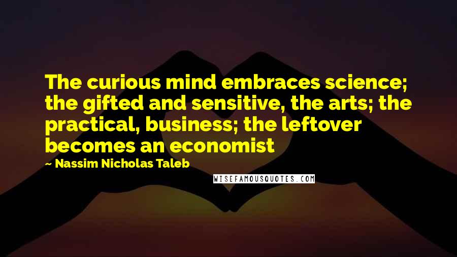 Nassim Nicholas Taleb Quotes: The curious mind embraces science; the gifted and sensitive, the arts; the practical, business; the leftover becomes an economist