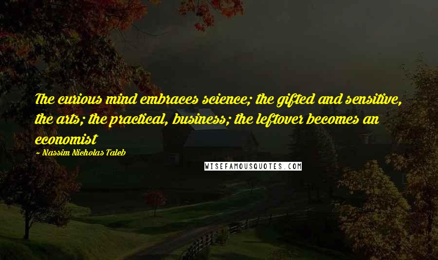 Nassim Nicholas Taleb Quotes: The curious mind embraces science; the gifted and sensitive, the arts; the practical, business; the leftover becomes an economist