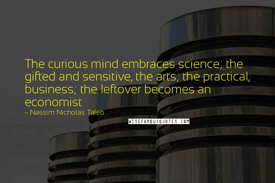 Nassim Nicholas Taleb Quotes: The curious mind embraces science; the gifted and sensitive, the arts; the practical, business; the leftover becomes an economist