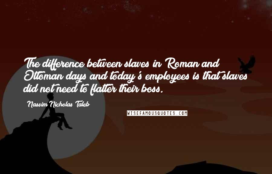 Nassim Nicholas Taleb Quotes: The difference between slaves in Roman and Ottoman days and today's employees is that slaves did not need to flatter their boss.