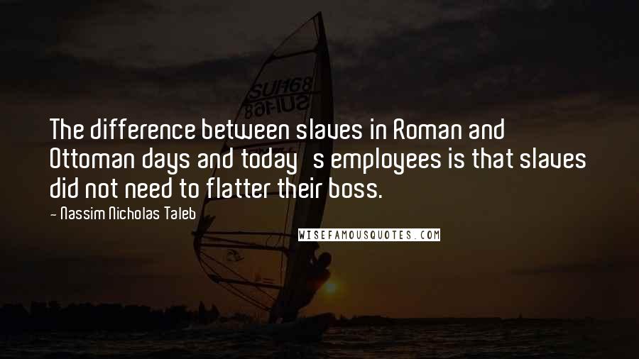 Nassim Nicholas Taleb Quotes: The difference between slaves in Roman and Ottoman days and today's employees is that slaves did not need to flatter their boss.