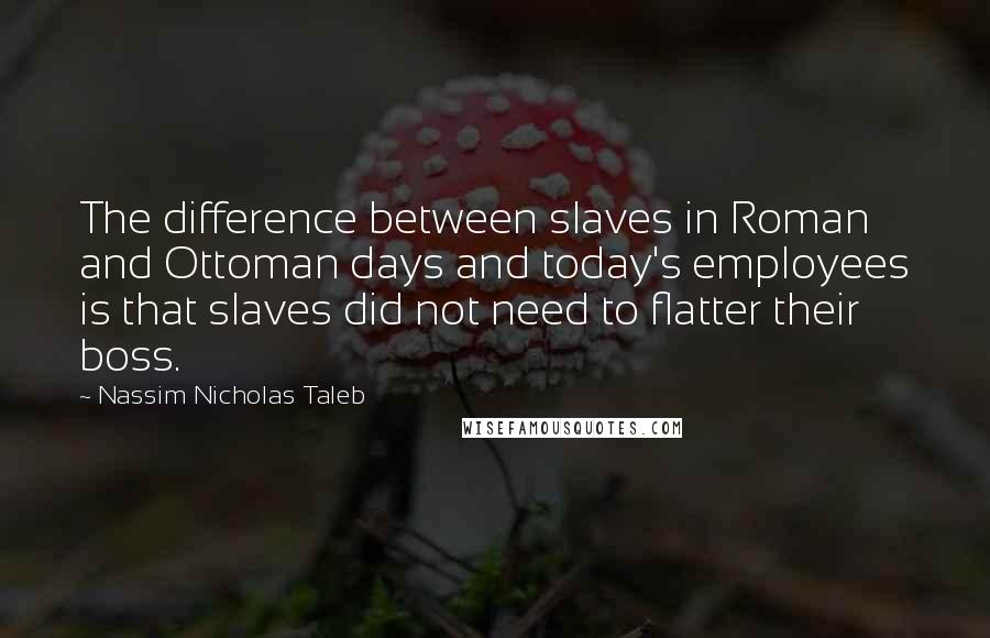 Nassim Nicholas Taleb Quotes: The difference between slaves in Roman and Ottoman days and today's employees is that slaves did not need to flatter their boss.