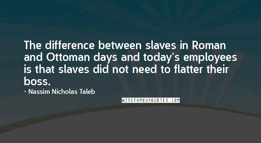 Nassim Nicholas Taleb Quotes: The difference between slaves in Roman and Ottoman days and today's employees is that slaves did not need to flatter their boss.
