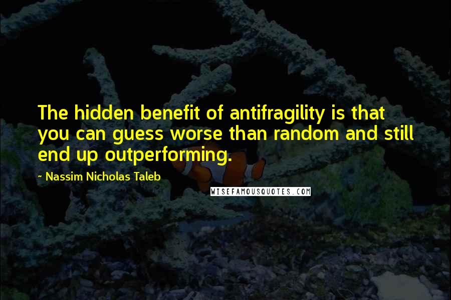 Nassim Nicholas Taleb Quotes: The hidden benefit of antifragility is that you can guess worse than random and still end up outperforming.