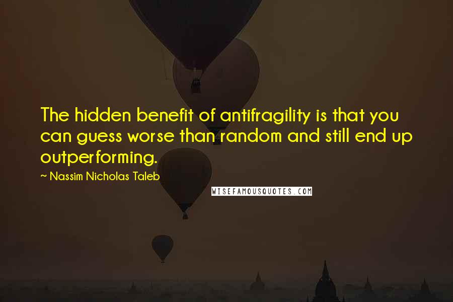 Nassim Nicholas Taleb Quotes: The hidden benefit of antifragility is that you can guess worse than random and still end up outperforming.