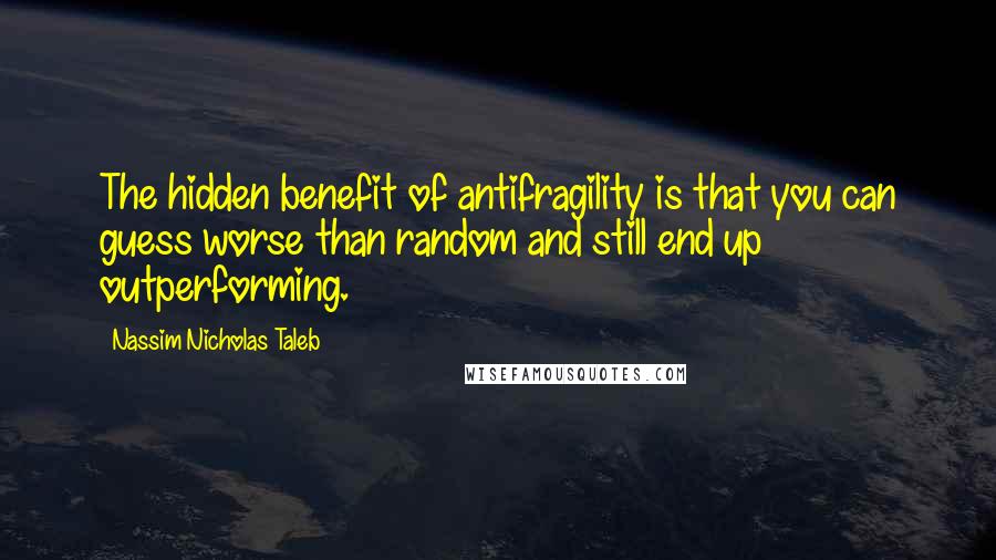 Nassim Nicholas Taleb Quotes: The hidden benefit of antifragility is that you can guess worse than random and still end up outperforming.