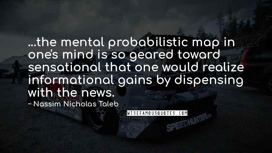 Nassim Nicholas Taleb Quotes: ...the mental probabilistic map in one's mind is so geared toward sensational that one would realize informational gains by dispensing with the news.