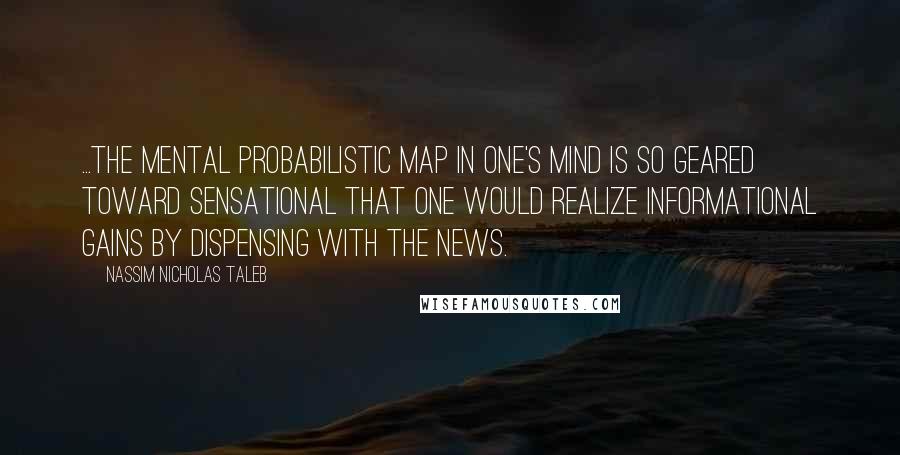 Nassim Nicholas Taleb Quotes: ...the mental probabilistic map in one's mind is so geared toward sensational that one would realize informational gains by dispensing with the news.