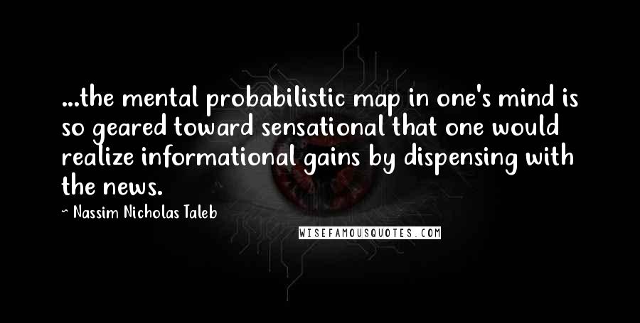 Nassim Nicholas Taleb Quotes: ...the mental probabilistic map in one's mind is so geared toward sensational that one would realize informational gains by dispensing with the news.