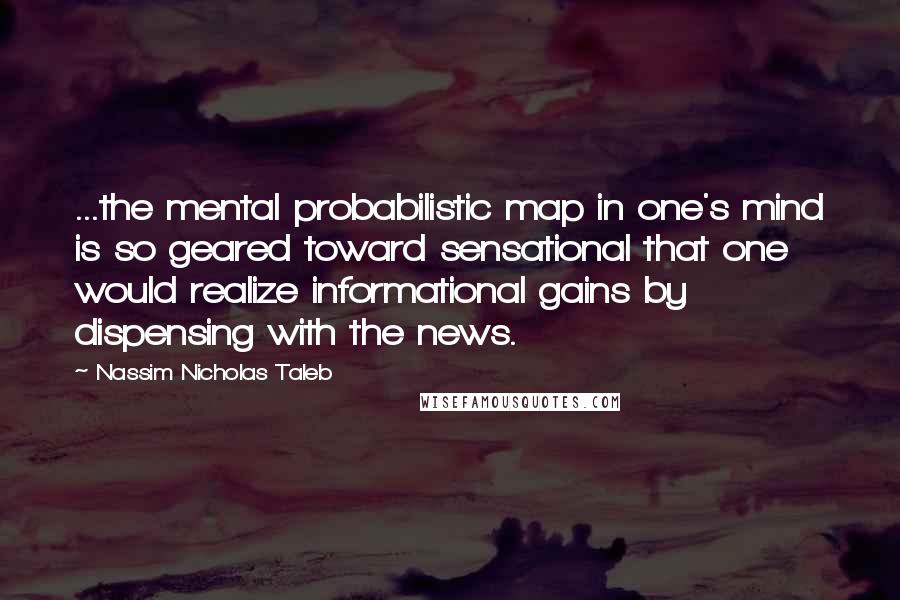 Nassim Nicholas Taleb Quotes: ...the mental probabilistic map in one's mind is so geared toward sensational that one would realize informational gains by dispensing with the news.