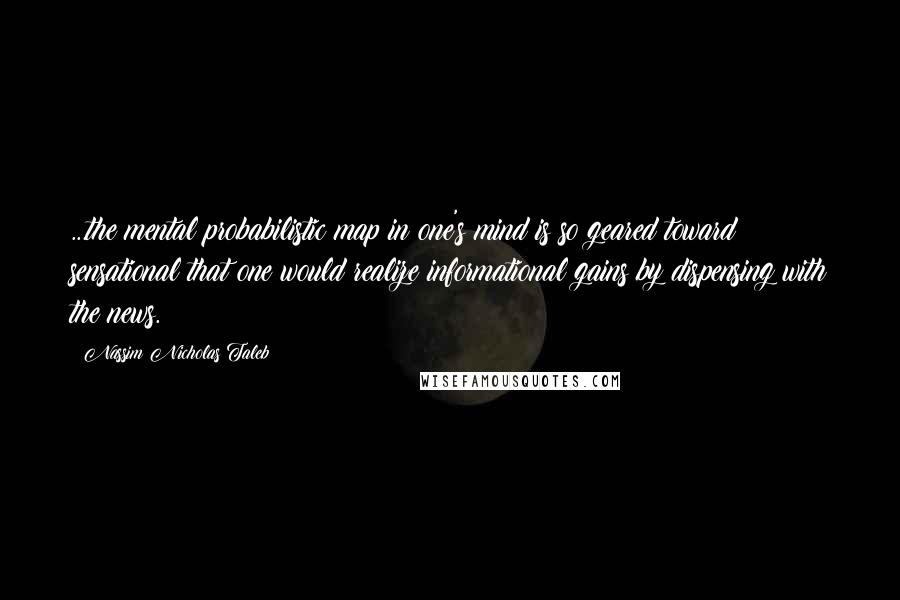 Nassim Nicholas Taleb Quotes: ...the mental probabilistic map in one's mind is so geared toward sensational that one would realize informational gains by dispensing with the news.