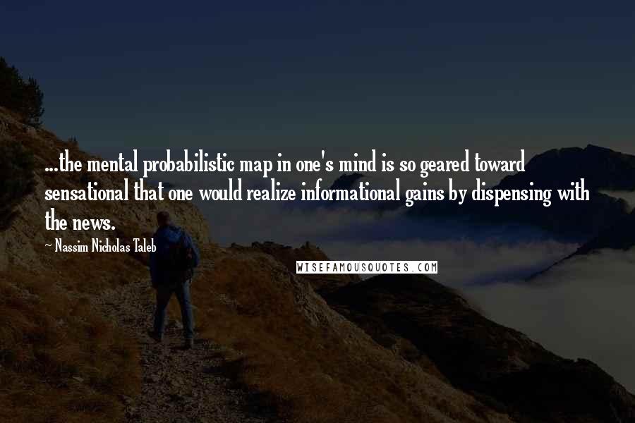 Nassim Nicholas Taleb Quotes: ...the mental probabilistic map in one's mind is so geared toward sensational that one would realize informational gains by dispensing with the news.