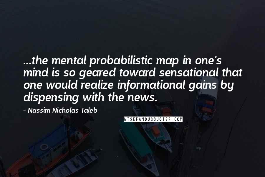 Nassim Nicholas Taleb Quotes: ...the mental probabilistic map in one's mind is so geared toward sensational that one would realize informational gains by dispensing with the news.