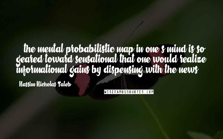 Nassim Nicholas Taleb Quotes: ...the mental probabilistic map in one's mind is so geared toward sensational that one would realize informational gains by dispensing with the news.