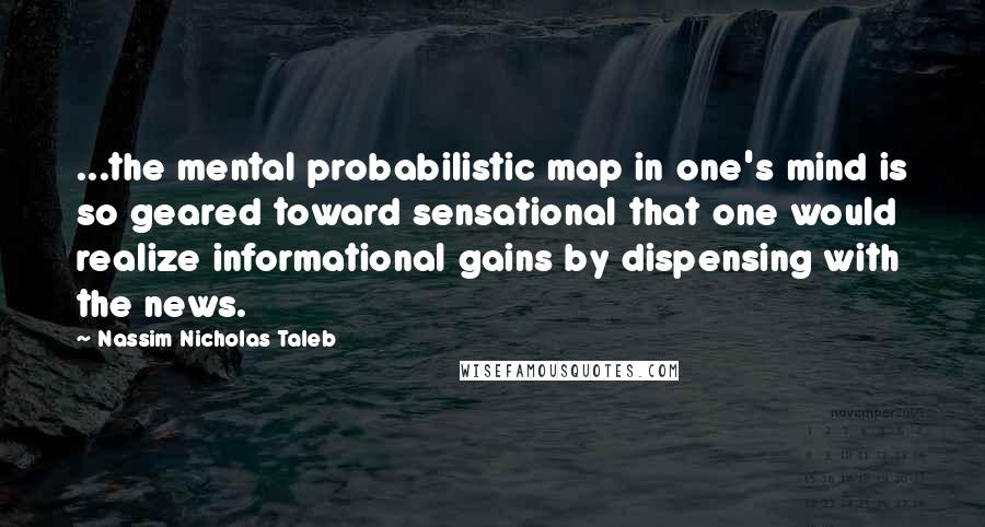 Nassim Nicholas Taleb Quotes: ...the mental probabilistic map in one's mind is so geared toward sensational that one would realize informational gains by dispensing with the news.